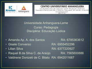 Universidade Anhanguera-Leme
Curso: Pedagogia
Disciplina: Educação Lúdica
• Amanda Ap. A. dos Santos RA: 6785363612
• Gisele Converso RA: 6955452296
• Lilian Silva RA: 6377220927
• Raquel B.da Silva C. de Araújo RA: 7565600886
• Valdirene Donizeti de C. Bilato RA: 6942011687
 