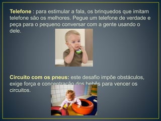 Telefone : para estimular a fala, os brinquedos que imitam
telefone são os melhores. Pegue um telefone de verdade e
peça para o pequeno conversar com a gente usando o
dele.
Circuito com os pneus: este desafio impõe obstáculos,
exige força e concentração dos bebês para vencer os
circuitos.
 