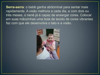 Serra-serra: o bebê ganha abdominal para sentar mais
rapidamente. A visão melhora a cada dia, e com dois ou
três meses, o nenê já é capaz de enxergar cores. Colocar
em suas mãozinhas uma bola de tecido de cores vibrantes
faz com que ele desenvolva o tato e a visão.
 