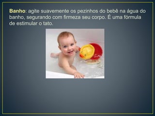 Banho: agite suavemente os pezinhos do bebê na água do
banho, segurando com firmeza seu corpo. É uma fórmula
de estimular o tato.
 