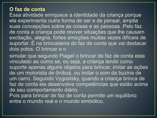 O faz de conta
Essa atividade enriquece a identidade da criança porque
ela experimenta outra forma de ser e de pensar, amplia
suas concepções sobre as coisas e as pessoas .Pelo faz
de conta a criança pode reviver situações que lhe causam
excitação, alegria, fortes emoções muitas vezes difíceis de
suportar. É na brincadeira do faz de conta que vai destacar
dois polos. O brincar e o
simular que segundo Piaget o brincar de faz de conta esta
vinculado ao como se, ou seja, a criança tendo como
suporte apenas alguns objetos para brincar, imitar as ações
de um motorista de ônibus, ou imitar o som da buzina de
um carro. Segundo Vygostsky, quando a criança brinca de
faz de conta ela desenvolve competências que estão acima
de seu comportamento diário.
Pois para brincar de faz de conta permite um equilíbrio
entre o mundo real e o mundo simbólico.
 
