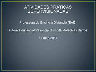 ATIVIDADES PRÁTICAS
SUPERVISIONADAS
Professora de Ensino à Distância (EAD)
Tutora à distância/presencial: Priscila Malachias Barros
 Leme/2014
 