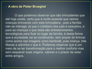 - A obra de Pieter Brueghel
O que podemos observar que são brincadeiras que
até hoje existe, certo que é muito ausente que vemos
crianças brincando com esta brincadeira , pois a família
não se interage, já que o cotidiano dos pais é exaustivo, e
para as crianças o que resta são entretenimentos
tecnológicas para ficar no lugar da família, é desta forma
que a sociedade vai se construindo, sem prazer do brincar,
como acima nas imagens como bambolê, pula criança, três
Marias e adivinha o que é. Podemos observar que é um
meio de se ter transformação para o melhor conforto mas
sem esquecer suas origens, valores e o prazer de estar
entre amigos.
 