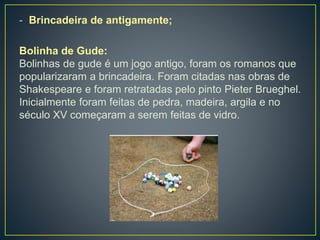 - Brincadeira de antigamente;
Bolinha de Gude:
Bolinhas de gude é um jogo antigo, foram os romanos que
popularizaram a brincadeira. Foram citadas nas obras de
Shakespeare e foram retratadas pelo pinto Pieter Brueghel.
Inicialmente foram feitas de pedra, madeira, argila e no
século XV começaram a serem feitas de vidro.
 