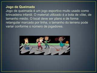 Jogo de Queimada
Jogo de queimada é um jogo esportivo muito usado como
brincadeira infantil. O material utilizado é a bola de vôlei, de
tamanho médio. O local deve ser plano e de forma
retangular marcado por linha, o tamanho do terreno pode
variar conforme o número de jogadores.
 