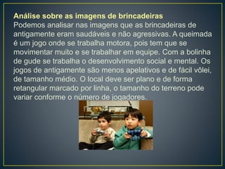 Análise sobre as imagens de brincadeiras
Podemos analisar nas imagens que as brincadeiras de
antigamente eram saudáveis e não agressivas. A queimada
é um jogo onde se trabalha motora, pois tem que se
movimentar muito e se trabalhar em equipe. Com a bolinha
de gude se trabalha o desenvolvimento social e mental. Os
jogos de antigamente são menos apelativos e de fácil vôlei,
de tamanho médio. O local deve ser plano e de forma
retangular marcado por linha, o tamanho do terreno pode
variar conforme o número de jogadores.
 