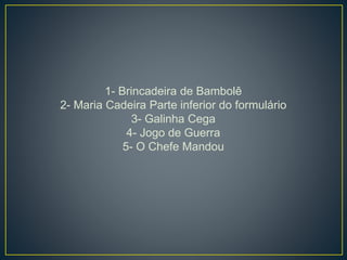 1- Brincadeira de Bambolê
2- Maria Cadeira Parte inferior do formulário
3- Galinha Cega
4- Jogo de Guerra
5- O Chefe Mandou
 