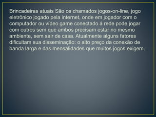 Brincadeiras atuais São os chamados jogos-on-line, jogo
eletrônico jogado pela internet, onde em jogador com o
computador ou vídeo game conectado á rede pode jogar
com outros sem que ambos precisam estar no mesmo
ambiente, sem sair de casa. Atualmente alguns fatores
dificultam sua disseminação: o alto preço da conexão de
banda larga e das mensalidades que muitos jogos exigem.
 