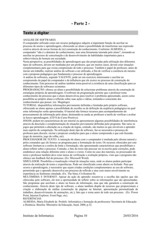 - Parte 2 -
Texto a digitar
ANÁLISE DE SOFTWARES
O computador utilizado como um recurso pedagógico adquire a importante função de auxiliar no
processo de ensino e aprendizagem, oferecendo ao aluno a possibilidade de transformar sua expressão
criativa através de novas formas de (re) construção do conhecimento. Conforme ALMEIDA, o
computador “não é o detentor do conhecimento, mas uma ferramenta tutorada pelo aluno”, tornando-se
auxiliar no processo de conceituação e de desenvolvimento de habilidades importantes para a
sobrevivência do homem em sociedade.
Nesta perspectiva, as possibilidades de aprendizagem que são propiciadas pela utilização dos diferentes
tipos de softwares, devem ser mediadas por um professor, que em muitos casos, deverá criar situações
complementares para que exista compreensão de todo o processo. Também é papel do professor, antes de
iniciar um trabalho, realizar análise do software a ser utilizado, a fim de verificar a coerência do mesmo
com a proposta pedagógica que fundamenta o processo de aprendizagem.
A análise de softwares, segundo VALENTE, pode ser um exercício interessante e auxiliar na
compreensão do papel do computador e da influência que ele exerce no processo de construção do
conhecimento. Este processo de análise também torna possível a existência de uma classificação para os
diferentes tipos de softwares existentes.
PROGRAMAÇÃO: oferece ao aluno a possibilidade de solucionar problemas através da construção de
estratégias próprias de aprendizagem. O software de programação permite que o professor tome
conhecimento do processo que o aluno desenvolveu para resolver o problema apresentado, assim como
possibilita ao próprio aluno a reflexão sobre suas ações e idéias, tornando-o consciente dos
conhecimentos que possui. (ex: Megalogo).
TUTORIAL: disponibiliza informações previamente definidas e limitadas pelo próprio software,
oferecendo ao aluno apenas a possibilidade de escolha ou de definição da seqüência pedagógica na qual
estas informações serão apresentadas. O tutorial não fornece recursos para acompanhamento do
processamento da informação pelo aluno, destinando-se ainda ao professor a tarefa de verificar e avaliar
se houve aprendizagem. (CD´S do Curso Positivo).
JOGOS: podem ter características de um tutorial ou apresentarem algumas possibilidades de interferência
através da descrição e complementação de situações previamente definidas pelo programa. São raros os
jogos que permitem a alteração ou a criação de regras, contudo, são muitos os que envolvem o aprendiz
num espírito de competição. Na utilização deste tipo de software, faz-se necessária a presença do
professor para discutir, recriar e propiciar condições para que o aluno compreenda o que está fazendo.
(jogo de memória, jogo da velha, etc).
PROCESSADOR DE TEXTO: A interação do aluno com o computador é mediada pelo idioma natural e
pelos comandos que ele fornece ao programa para a formatação do texto. Os recursos oferecidos por este
software limitam-se a estilos de fonte e formatação, não apresentando características que possibilitam o
aluno refletir sobre o processo. Contudo, o fato do texto não precisar ser re-escrito para correções, pode
estabelecer uma relação diferente entre o aluno e o texto. Como no caso dos tutoriais, no processador de
texto o professor também deve criar meios de verificação e avaliação próprios, visto que o programa não
oferece um feedback fiel do processo. (Ex: Microsoft Word).
SIMULADOR: Possibilita a visualização virtual de situações reais, onde os alunos podem participar
através da realização de testes e experiências. Pode ser classificado como aberto ou fechado. Para que
ocorra a aprendizagem, é necessário que sejam criadas condições complementares ao uso do software,
permitindo que o aprendiz desenvolva um processo de reflexão e atue com maior envolvimento na
experiência ou fenômeno simulado. (Ex. The Sims, Civilization II).
MULTIMÍDIA E INTERNET: Apesar da ação do aprendiz resumir-se a escolha das opções que são
oferecidas pelo software, ele tem a oportunidade de refletir sobre as informações que são apresentadas.
São programas que auxiliam o aluno na busca de informação, mas que não garantem a construção do
conhecimento. Através deste tipo de software, o aluno também dispõe de recursos que proporcionam a
criação e elaboração de mídias (construção de páginas na Internet, apresentação personalizada de
trabalhos, desenvolvimento de animações, etc.), fato que o torna autor de todo um processo. (Ex: Power
Point, Internet Explorer, Front Page, etc).
REFERÊNCIAS
ALMEIDA, Maria Elisabeth de. ProInfo: Informática e formação de professores/ Secretaria de Educação
a Distância. Brasília: Ministério da Educação, Seed, 2000, p.32.
Instituto de Informatica Página 10 24/03/2016
 