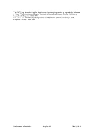 VALENTE, José Armando. A análise dos diferentes tipos de software usados na educação. In: Salto para
o Futuro: TV e Informática na Educação/ Secretaria de Educação a Distância. Brasília: Ministério da
Educação e do Desporto, SEED, 1998.
VALENTE, José Armando (org.). Computadores e conhecimento: repensando a educação. 2.ed.
Campinas: Unicamp / Nied, 1998.
Instituto de Informatica Página 11 24/03/2016
 