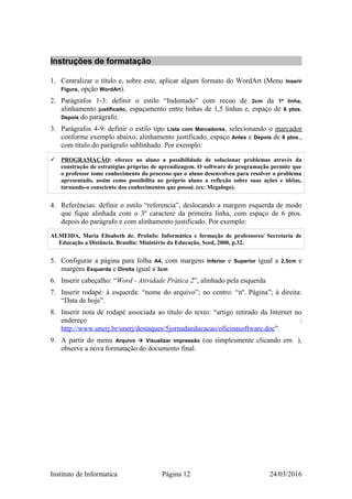 Instruções de formatação
1. Centralizar o título e, sobre este, aplicar algum formato do WordArt (Menu Inserir
Figura, opção WordArt).
2. Parágrafos 1-3: definir o estilo “Indentado” com recuo de 2cm da 1ª linha,
alinhamento justificado, espaçamento entre linhas de 1,5 linhas e, espaço de 6 ptos.
Depois do parágrafo.
3. Parágrafos 4-9: definir o estilo tipo Lista com Marcadores, selecionando o marcador
conforme exemplo abaixo, alinhamento justificado, espaço Antes e Depois de 6 ptos.,
com título do parágrafo sublinhado. Por exemplo:
 PROGRAMAÇÃO: oferece ao aluno a possibilidade de solucionar problemas através da
construção de estratégias próprias de aprendizagem. O software de programação permite que
o professor tome conhecimento do processo que o aluno desenvolveu para resolver o problema
apresentado, assim como possibilita ao próprio aluno a reflexão sobre suas ações e idéias,
tornando-o consciente dos conhecimentos que possui. (ex: Megalogo).
4. Referências: definir o estilo “referencia”, deslocando a margem esquerda de modo
que fique alinhada com o 3º caractere da primeira linha, com espaço de 6 ptos.
depois do parágrafo e com alinhamento justificado. Por exemplo:
ALMEIDA, Maria Elisabeth de. ProInfo: Informática e formação de professores/ Secretaria de
Educação a Distância. Brasília: Ministério da Educação, Seed, 2000, p.32.
5. Configurar a página para folha A4, com margens Inferior e Superior igual a 2,5cm e
margens Esquerda e Direita igual a 3cm
6. Inserir cabeçalho: “Word - Atividade Prática 2”, alinhado pela esquerda
7. Inserir rodapé: à esquerda: “nome do arquivo”; no centro: “nº. Página”; à direita:
“Data de hoje”.
8. Inserir nota de rodapé associada ao título do texto: “artigo retirado da Internet no
endereço :
http://www.unerj.br/unerj/destaques/5jornadaeducacao/oficinasoftware.doc”.
9. A partir do menu Arquivo  Visualizar impressão (ou simplesmente clicando em ),
observe a nova formatação do documento final.
Instituto de Informatica Página 12 24/03/2016
 