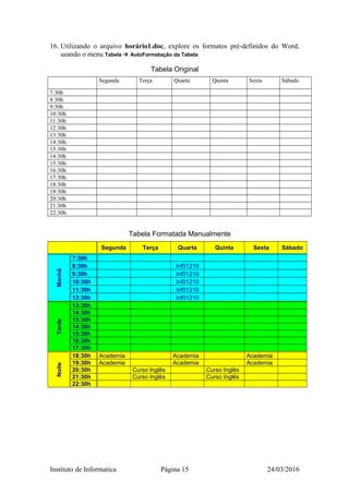 16. Utilizando o arquivo horário1.doc, explore os formatos pré-definidos do Word,
usando o menu Tabela  AutoFormatação da Tabela
Tabela Original
Segunda Terça Quarta Quinta Sexta Sábado
7:30h
8:30h
9:30h
10:30h
11:30h
12:30h
13:30h
14:30h
15:30h
14:30h
15:30h
16:30h
17:30h
18:30h
19:30h
20:30h
21:30h
22:30h
Tabela Formatada Manualmente
Segunda Terça Quarta Quinta Sexta Sábado
Manhã
7:30h
8:30h Inf01210
9:30h Inf01210
10:30h Inf01210
11:30h Inf01210
12:30h Inf01210
Tarde
13:30h
14:30h
15:30h
14:30h
15:30h
16:30h
17:30h
Noite
18:30h Academia Academia Academia
19:30h Academia Academia Academia
20:30h Curso Inglês Curso Inglês
21:30h Curso Inglês Curso Inglês
22:30h
Instituto de Informatica Página 15 24/03/2016
 