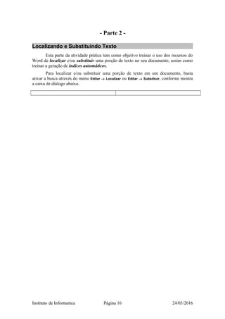 - Parte 2 -
Localizando e Substituindo Texto
Esta parte da atividade prática tem como objetivo treinar o uso dos recursos do
Word de localizar e/ou substituir uma porção de texto no seu documento, assim como
treinar a geração de índices automáticos.
Para localizar e/ou substituir uma porção de texto em um documento, basta
ativar a busca através do menu Editar → Localizar ou Editar → Substituir, conforme mostra
a caixa de diálogo abaixo.
Instituto de Informatica Página 16 24/03/2016
 
