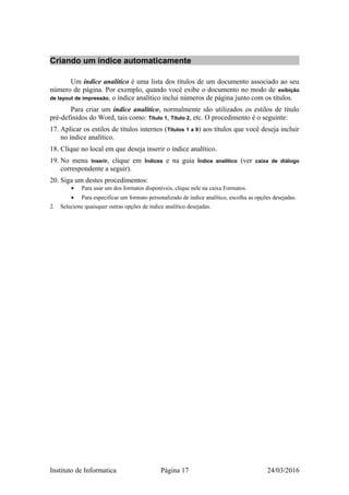 Criando um índice automaticamente
Um índice analítico é uma lista dos títulos de um documento associado ao seu
número de página. Por exemplo, quando você exibe o documento no modo de exibição
de layout de impressão, o índice analítico inclui números de página junto com os títulos.
Para criar um índice analítico, normalmente são utilizados os estilos de título
pré-definidos do Word, tais como: Título 1, Título 2, etc. O procedimento é o seguinte:
17. Aplicar os estilos de títulos internos (Títulos 1 a 9) aos títulos que você deseja incluir
no índice analítico.
18. Clique no local em que deseja inserir o índice analítico.
19. No menu Inserir, clique em Índices e na guia Índice analítico (ver caixa de diálogo
correspondente a seguir).
20. Siga um destes procedimentos:
• Para usar um dos formatos disponíveis, clique nele na caixa Formatos.
• Para especificar um formato personalizado de índice analítico, escolha as opções desejadas.
2. Selecione quaisquer outras opções de índice analítico desejadas.
Instituto de Informatica Página 17 24/03/2016
 