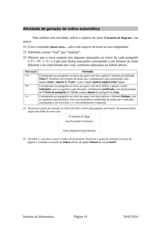 Atividade de geração de índice automático
Para realizar esta atividade, utilize o arquivo de texto O Analista de Bagé.doc, em
anexo.
21. Com o comando Salvar como..., salve este arquivo de texto no seu computador.
22. Substitua o termo “Gurí” por “Analista”.
23. Observe que o texto original tem algumas marcações no início de cada parágrafo
(<T>, <P> e <L>). Cada uma destas marcações corresponde a um formato de estilo
diferente a ser especificado por você, conforme indicações na Tabela abaixo.
Marcação Formato
<T> Corresponde aos parágrafos no texto aos quais você deve aplicar o formato pré-definido
Título 1. Redefina este formato de modo que o alinhamento seja centralizado, com
espaço antes e depois de 12 pts. e com a opção quebrar página antes ligada.
<P> Corresponde aos parágrafos no texto aos quais você deve definir e aplicar o estilo
Indentado, com as seguintes especificações: alinhamento justificado, com deslocamento
da 1ª linha de parágrafo de 1,5 cm, espaço depois do parágrafo de 6 pts.
<L> Corresponde aos parágrafos no texto aos quais você deve aplicar o formato Diálogo, com
as seguintes especificações: lista com marcadores modificada, de modo que o marcador
corresponda a um travessão (-) e com alinhamento à esquerda.
24. Posicione o ponto de inserção no início do texto e insira duas páginas em branco. Na primeira delas,
digite uma folha de rosto com:
O Analista de Bagé
Luis Fernando Veríssimo
Texto disponível pela Internet
25. Na folha 2, você deve inserir o índice do documento. Posicione o ponto de inserção no início da
página e comande a inserção do índice através da opção Índices do menu Inserir.
Instituto de Informatica Página 18 24/03/2016
 