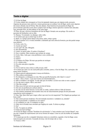 Texto a digitar
<T>O Gurí de Bagé
<P>Certas cidades não conseguem se livrar da reputação injusta que, por alguma razão, possuem.
Algumas das pessoas mais sensíveis e menos grossas que eu conheço vem de Bagé, assim como algumas
das menos afetadas são de Pelotas. Mas não adianta. Estas histórias do psicanalista de Bagé são
provavelmente apócrifas (como diria o próprio Gurí de Bagé, história apócrifa é mentira bem educada)
mas, pensando bem, ele não poderia vir de outro lugar.
<P>Pues, diz que o divã no consultório do Gurí de Bagé é forrado com um pelego. Ele recebe os
pacientes de bombacha e pé no chão.
<L>Buenas. Vá entrando e se abanque, índio velho.
<L>O senhor quer que eu deite logo no divã?
<L>Bom, se o amigo quiser dançar uma marca, antes, esteja a gosto.
<P>Mas eu prefiro ver o vivente estendido e charlando que nem china da fronteira, pra não perder tempo
nem dinheiro.
<L>Certo, certo. Eu...
<L>Aceita um mate?
<L>Um quê? Ah, não. Obrigado.
<L>Pos desembucha.
<L>Antes, eu queria saber. O senhor é freudiano?
<L>Sou e sustento. Mais ortodoxo que reclame de xarope.
<L>Certo. Bem. Acho que o meu problema é com a minha mãe.
<L>Outro...
<L>Outro?
<L>Complexo de Édipo. Dá mais que pereba em moleque.
<L>E o senhor acha...
<L>Eu acho uma pôca vergonha.
<L>Mas...
<L>Vai te metê na zona e deixa a velha em paz, tchê!
<P>Contam que outra vez um casal pediu para consultar, juntos, o Gurí de Bagé. Ele, a princípio, não
achou muito ortodoxo.
<L>Quem gosta de aglomeramento é mosca em bicheira...
<L>Mas acabou concordando.
<L>Se abanquem, se abanquem no más. Mas que parelha buenacha, tchê. Qual é o causo?
<L>Bem - disse o home - é que nós tivemos um desentendimento...
<L>Mas tu também é um bagual. Tu não sabe que em mulher e cavalo novo não se mete a espora?
<L>Eu não meti a espora. Não é, meu bem?
<L>Não fala comigo!
<L>Mas essa aí tá mais nervosa que gato em dia de faxina.
<L>Ela tem um problema de carência afetiva...
<L>Eu não sou de muita frescura. Lá de onde eu venho, carência afetiva é falta de homem.
<L>Nós estamos justamente atravessando uma crise de relacionamento porque ela tem procurado
experiências extra-conjugais e...
<L>Epa. Opa. Quer dizer que a negra velha é que nem luva de maquinista? Tão folgada que qualquer um
bota a mão?
<L>Nós somos pessoas modernas. Ela está tentando encontrar o verdadeiro eu, entende?
<L>Ela tá procurando o verdadeiro tu nos outros?
<L>O verdadeiro eu, não. O verdadeiro eu dela.
<L>Mais isto tá ficando mais enrolado que lingüiça de venda. Te deita no pelego.
<L>Eu?
<L>Ela. Tu espera na salinha.
<T>Outra do Gurí de Bagé
<P>O Gurí de Bagé se declara "freudiano de colá decalco" e "mais ortodoxo que Caximir Buquê", mas
isto não o impede de experimentar com novas formas de terapia. Como no caso da mulher do compadre
Salustiano.
<P>Contam que um dia o compadre Salustiano entrou no consultório, segundo o Gurí de Bagé, como
mata-mosquito em convento. Causando alvoroço. eles há tempo não se viam.
<L>Guasca velho!
Instituto de Informatica Página 19 24/03/2016
 