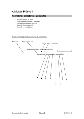 Atividade Prática 1
Formatando caracteres e parágrafos
• Escolhendo fontes do Word
• Como obter itálico, negrito e sublinhado
• Alterando o tamanho dos caracteres
• Inserindo símbolos especiais
• Inserindo novos parágrafos
Janela principal do Word e suas barras de ferramentas:
Altera fonte Altera Tamanho fonte
Negrito itálico sublinhado
Alinhamento (esquerdo, centro, direito, justificado)
Recuo (diminui, aumenta)
Marcadores de itens (numerado, não-numerado)
Instituto de Informatica Página 2 24/03/2016
 