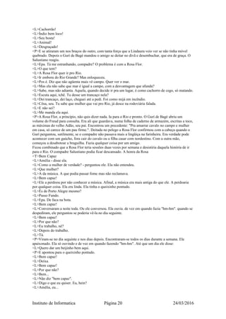 <L>Cachorrão!
<L>Índio bem loco!
<L>Seu bosta!
<L>Animal!
<L>Desgraçado!
<P>E se atiraram um nos braços do outro, com tanta força que a Lindaura veio ver se não tinha móvel
quebrado. Depois o Gurí de Bagé mandou o amigo se deitar no divã e desembuchar, que era de graça. O
Salustiano reagiu.
<L>Epa. Tá me estranhando, compadre? O problema é com a Rosa Flor.
<L>O que tem?
<L>A Rosa Flor quer ir pro Rio.
<L>Ir embora do Rio Grande? Mas enloqueceu.
<L>Pos é. Diz que não agüenta mais vê campo. Quer ver o mar.
<L>Mas ela não sabe que mar é igual a campo, com a desvantagem que afunda?
<L>Sabe, mas não adianta. Aquela, quando decide ir pra um lugar, é como cachorro de cego, só matando.
<L>Escuta aqui, tchê. Tu desse um trancaço nela?
<L>Dei trancaço, dei laço, cheguei até a pedi. Foi como mijá em incêndio.
<L>Côsa, seu. Tu sabe que mulher que vai pro Rio, já desce na rodoviária falada.
<L>E não sei?
<L>Me manda ela aqui.
<P>A Rosa Flor, a princípio, não quis dizer nada. Ia para o Rio e pronto. O Gurí de Bagé abriu um
volume do Freud para consulta. Era ali que guardava, numa folha de caderno de armazém, escritas a toco,
as máximas do velho Adão, seu pai. Encontrou um precedente: "Pra amarrar cavalo no campo e mulher
em casa, só carece de um pau firme.". Deitada no pelego a Rosa Flor confirmou com a cabeça quando o
Gurí perguntou, sutilmente, se o compadre não passava mais a lingüiça na farinheira. Era verdade pode
acontecer com um gaúcho, fora cair do cavalo ou a filha casar com nordestino. Com a outra mão,
começou a desabotoar a braguilha. Fazia qualquer coisa por um amigo.
Ficou combinado que a Rosa Flor teria sessões duas vezes por semana e desistiria daquela história de ir
para o Rio. O compadre Salustiano podia ficar descansado. A honra da Rosa
<T>Bem Capaz
<L>Amélia - disse ela.
<L>Como a mulher de verdade? - perguntou ele. Ela não entendeu.
<L>Que mulher?
<L>A da música. A que podia passar fome mas não reclamava.
<L>Bem capaz!
<L>Ele a perdoou por não conhecer a música. Afinal, a música era mais antiga do que ele. A perdoaria
por qualquer coisa. Ela era linda. Ela tinha o queixinho pontudo.
<L>És de Porto Alegre mesmo?
<L>Passo Fundo.
<L>Epa. De faca na bota.
<L>Bem capaz!
<L>Conversaram a noite toda. Ou ele conversou. Ela ouvia. de vez em quando fazia "hm-hm". quando se
despediram, ele perguntou se poderia vê-la no dia seguinte.
<L>Bem capaz!
<L>Por que não?
<L>Eu trabalho, né?
<L>Depois do trabalho.
<L>Tá.
<P>Viram-se no dia seguinte e nos dias depois. Encontraram-se todos os dias durante a semana. Ele
apaixonado. Ela só ouvindo e de vez em quando fazendo "hm-hm". Até que um dia ele disse:
<L>Quero dar um beijinho bem aqui.
<P>E apontou para o queixinho pontudo.
<L>Bem capaz!
<L>Deixa.
<L>Bem capaz!
<L>Por que não?
<L>Bem...
<L>Não diz "bem capaz".
<L>Digo o que eu quiser. Eu, hein?
<L>Amélia, eu...
Instituto de Informatica Página 20 24/03/2016
 