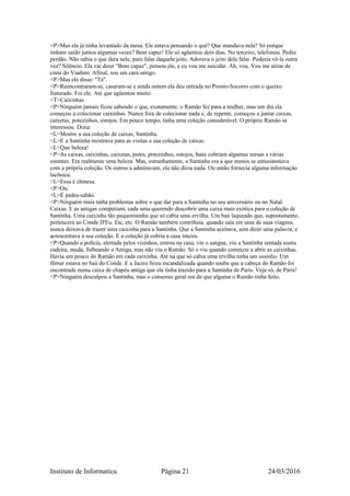 <P>Mas ela já tinha levantado da mesa. Ele estava pensando o quê? Que mandava nela? Só porque
tinham saído juntos algumas vezes? Bem capaz! Ele só agüentou dois dias. No terceiro, telefonou. Pediu
perdão. Não sabia o que dera nele, para falar daquele jeito. Adorava o jeito dela falar. Poderia vê-la outra
vez? Silêncio. Ela vai dizer "Bem capaz", pensou ele, e eu vou me suicidar. Ah, vou. Vou me atirar de
cima do Viaduto. Afinal, sou um cara antigo.
<P>Mas ela disse: "Tá".
<P>Reencontraram-se, casaram-se e ainda ontem ela deu entrada no Pronto-Socorro com o queixo
fraturado. Foi ele. Até que agüentou muito.
<T>Caixinhas
<P>Ninguém jamais ficou sabendo o que, exatamente, o Ramão fez para a mulher, mas um dia ela
começou a colecionar caixinhas. Nunca fora de colecionar nada e, de repente, começou a juntar caixas,
caixetas, potezinhos, estojos. Em pouco tempo, tinha uma coleção considerável. O próprio Ramão se
interessou. Dizia:
<L>Mostre a sua coleção de caixas, Santinha.
<L>E a Santinha mostrava para as visitas a sua coleção de caixas.
<L>Que beleza!
<P>As caixas, caixinhas, caixetas, potes, potezinhos, estojos, baús cobriam algumas mesas e várias
estantes. Era realmente uma beleza. Mas, estranhamente, a Santinha era a que menos se entusiasmava
com a própria coleção. Os outros a admiravam, ela não dizia nada. Ou então fornecia alguma informação
lacônica.
<L>Essa é chinesa.
<P>Ou:
<L>É pedra-sabão.
<P>Ninguém mais tinha problemas sobre o que dar para a Santinha no seu aniversário ou no Natal.
Caixas. E as amigas competiam, cada uma querendo descobrir uma caixa mais exótica para a coleção de
Santinha. Uma caixinha tão pequenininha que só cabia uma ervilha. Um baú laqueado que, supostamente,
pertencera ao Conde D'Eu. Etc, etc. O Ramão também contribuía. quando saía em uma de suas viagens,
nunca deixava de trazer uma caixinha para a Santinha. Que a Santinha aceitava, sem dizer uma palavra, e
acrescentava à sua coleção. E a coleção já cobria a casa inteira.
<P>Quando a polícia, alertada pelos vizinhos, entrou na casa, viu o sangue, viu a Santinha sentada numa
cadeira, muda, folheando a Amiga, mas não viu o Ramão. Só o viu quando começou a abrir as caixinhas.
Havia um pouco do Ramão em cada caixinha. Até na que só cabia uma ervilha tinha um ossinho. Um
fêmur estava no baú do Conde. E a Jacira ficou escandalizada quando soube que a cabeça do Ramão foi
encontrada numa caixa de chapéu antiga que ela tinha trazido para a Santinha de Paris. Veja só, de Paris!
<P>Ninguém desculpou a Santinha, mas o consenso geral era de que alguma o Ramão tinha feito.
Instituto de Informatica Página 21 24/03/2016
 