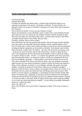 Texto extra para formatação
O começo da briga
Aparício Silva Rillo
O senhor foi intimado para depor sobre a violenta briga acontecido ontem no seu
armazém no Iguariaçá. Três mortos, oito feridos, um horror. No meu bolicho, seu
delegado. Quem sou eu para ter armazém? Armazém é do turco Salim, que foi mascate.
Por sinal que...
Não se desvie do assunto. Como e por que começou a briga?
Bueno, por historiemo a coisa. Domingo, como o senhor sabe, o meu bolichote fica de
gente que nem corvo em carniça de vaca atolada. O doutor entende: peonada no más,
loucos por um trago, por uma charla sobre china. A minha canha é da pura, não batizo
com água de poço como o turco Salim. Que por sinal...
Continue, continue. Deixe o turco em paz.
Pois então bamo reto que nem goela de joão grande. Tavam uns quinze home tomando
umas que outras, uns mascando salame pra enganar o bucho, quando chegou o Faca
Feia. O senhor sabe, o índio é mais metido que dedo em nariz de piá. Deu um planchazo
de adaga no balcão e perguntou se havia home no bolicho. Todo mundo coçou as bola.
Home tem bola, o senhor sabe. O Lautério – que não é flor de cheirar com pouca venta
– disse que era com ele mesmo, deu de mão numa tranca e rachou a cabeça do Faca
Feia. Um contraparente do Faca não gostou do brinquedo e sentou a argola do mango
no Lautério. Pegou no olho – lá nele – e o Lautério saiu ganindo como cusco que levou
água fervendo pelo lombo. Um amigo do Lautério se botou no contraparente do Faca –
que já tava batendo a perninha – e enfiou palmo e meio de ferro branco no sovaco do
cujo, que lo chamam Pé de Sarna. Um irmão do Sarna, acho que chateado com aquilo,
pegou um peso de cinco quilos da balança e achatou a cabeça do homem que faqueou o
Sarna. Os óio saltaram, seu doutor. E eu só olhando, achando tudo aquilo um tempo
perdido. Um primo do homem do ferro branco rebuscou um machado no galpão e
golpeou o irmão do Sarna. Errou a cabeça, só conseguiu atorar o braço do vivente. Aí eu
fui ficando nervoso, puxei meu berro pro mole da barriga, pronto pra um quero. Meu
bolicho é casa de respeito, seu delegado, e a brincadeira já estava ficando pesada. Mas
bueno, foi entonces que o Miguelão se alevantou do banco, palmeou uma carneadeira,
chegou por trás do homem do machado, pé que te pé, grudou ele pelas melena e degolou
o vivente num talho a coisa mais linda. O sangue jorrou longe como mijada de colhudo.
Aí eu e mais uns outros tudo home de respeito – se arrevoltemo com aquilo. Brinquedo
tem hora, o senhor não acha?
Acho, sim. Mas e aí?
Pois, como lhe disse, nós se arrevoltemo. Saquemos os talher. E foi aí que começou a
briga...
Instituto de Informatica Página 24 24/03/2016
 
