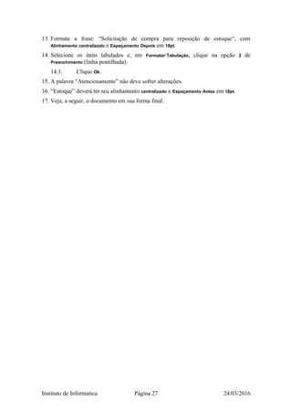 13. Formate a frase: “Solicitação de compra para reposição de estoque”, com
Alinhamento centralizado e Espaçamento Depois em 18pt.
14. Selecione os itens tabulados e, em Formatar/Tabulação, clique na opção 2 de
Preenchimento (linha pontilhada).
14.1. Clique Ok.
15. A palavra “Atenciosamente” não deve sofrer alterações.
16. “Estoque” deverá ter seu alinhamento centralizado e Espaçamento Antes em 18pt.
17. Veja, a seguir, o documento em sua forma final.
Instituto de Informatica Página 27 24/03/2016
 