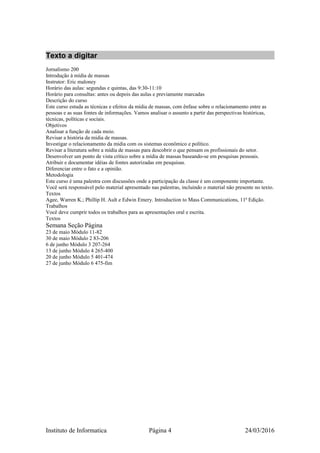 Texto a digitar
Jornalismo 200
Introdução à mídia de massas
Instrutor: Eric maloney
Horário das aulas: segundas e quintas, das 9:30-11:10
Horário para consultas: antes ou depois das aulas e previamente marcadas
Descrição do curso
Este curso estuda as técnicas e efeitos da mídia de massas, com ênfase sobre o relacionamento entre as
pessoas e as suas fontes de informações. Vamos analisar o assunto a partir das perspectivas históricas,
técnicas, políticas e sociais.
Objetivos
Analisar a função de cada meio.
Revisar a história da mídia de massas.
Investigar o relacionamento da mídia com os sistemas econômico e político.
Revisar a literatura sobre a mídia de massas para descobrir o que pensam os profissionais do setor.
Desenvolver um ponto de vista crítico sobre a mídia de massas baseando-se em pesquisas pessoais.
Atribuir e documentar idéias de fontes autorizadas em pesquisas.
Diferenciar entre o fato e a opinião.
Metodologia
Este curso é uma palestra com discussões onde a participação da classe é um componente importante.
Você será responsável pelo material apresentado nas palestras, incluindo o material não presente no texto.
Textos
Agee, Warren K.; Phillip H. Ault e Edwin Emery. Introduction to Mass Communications, 11ª Edição.
Trabalhos
Você deve cumprir todos os trabalhos para as apresentações oral e escrita.
Textos
Semana Seção Página
23 de maio Módulo 11-82
30 de maio Módulo 2 83-206
6 de junho Módulo 3 207-264
13 de junho Módulo 4 265-400
20 de junho Módulo 5 401-474
27 de junho Módulo 6 475-fim
Instituto de Informatica Página 4 24/03/2016
 