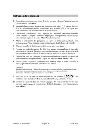 Instruções de formatação
1. Centralizar as duas primeiras linhas de texto; trocando a fonte p/ ‘arial’, tamanho 16,
e destacando-as com negrito.
2. Nas três linhas seguintes, destacar o texto com negrito até o ‘:’. O restante do texto
deve ser alinhado pela coluna determinada pela posição 3,75cm da régua (que
coincide com um dos pontos de tabulação pré-definidos).
3. Os subtítulos (Descrição do Curso, Objetivos, etc.) devem ser formatados com fonte
‘Arial’, tamanho 14, negrito e sublinhado. O parágrafo correspondente deve ter espaço
antes e espaço depois de 12 pontos (Menu Formatar Parágrafo).
4. Alterar o alinhamento dos parágrafos (no corpo do texto) para justificado, com
deslocamento da 1ª linha alinhado com o primeiro ponto de tabulação pré-definido.
5. Alterar o tamanho do fonte no corpo do texto do texto para 12 pts.
6. Formatar os parágrafos dentro dos Objetivos usando os marcadores de itens não
numerados na barra de formatos, aumentando uma vez o seu recuo em relação à
margem esquerda com o botão de aumentar recuo, também na barra de formatos.
7. Formatar os itens do Programa de Leitura definindo novos pontos de tabulação,
com alinhamento à esquerda sobre a régua, nas posições: 2,5cm, 5,5cm e 8,5cm.
8. Inserir o item Freqüência (conforme texto abaixo), entre os itens Trabalhos e
Textos, aplicando-lhe a mesma formatação dos demais.
Freqüência
A freqüência é obrigatória. Você tem direito a apenas três faltas justificadas. Uma falta justificada
deve ser o resultado de situações sérias tais como: doenças ou emergências familiares.
O atraso nas aulas influi negativamente no seu conceito final.
9. Inserir no início do texto, de forma centralizada, os símbolos . Para
inserí-los, use o menu Inserir Símbolo, com a fonte Webdings, tamanho 48 ptos.
10. Imprimir o documento final em formato de página A4, com orientação ‘retrato’, com
margens superior, esquerda e direita a 3cm da borda do papel, e com margem inferior
igual a 2,5cm.
Instituto de Informatica Página 5 24/03/2016
 