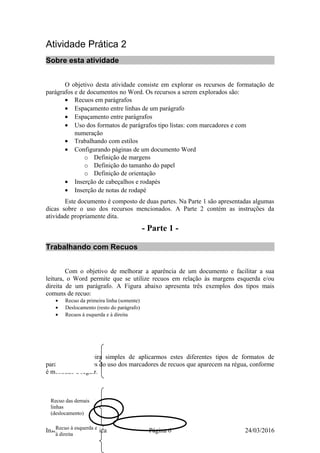 Atividade Prática 2
Sobre esta atividade
O objetivo desta atividade consiste em explorar os recursos de formatação de
parágrafos e de documentos no Word. Os recursos a serem explorados são:
• Recuos em parágrafos
• Espaçamento entre linhas de um parágrafo
• Espaçamento entre parágrafos
• Uso dos formatos de parágrafos tipo listas: com marcadores e com
numeração
• Trabalhando com estilos
• Configurando páginas de um documento Word
o Definição de margens
o Definição do tamanho do papel
o Definição de orientação
• Inserção de cabeçalhos e rodapés
• Inserção de notas de rodapé
Este documento é composto de duas partes. Na Parte 1 são apresentadas algumas
dicas sobre o uso dos recursos mencionados. A Parte 2 contém as instruções da
atividade propriamente dita.
- Parte 1 -
Trabalhando com Recuos
Com o objetivo de melhorar a aparência de um documento e facilitar a sua
leitura, o Word permite que se utilize recuos em relação às margens esquerda e/ou
direita de um parágrafo. A Figura abaixo apresenta três exemplos dos tipos mais
comuns de recuo:
• Recuo da primeira linha (somente)
• Deslocamento (resto do parágrafo)
• Recuos à esquerda e à direita
Uma maneira simples de aplicarmos estes diferentes tipos de formatos de
parágrafos é através do uso dos marcadores de recuos que aparecem na régua, conforme
é mostrado a seguir.
Instituto de Informatica Página 6 24/03/2016
Recuo das demais
linhas
(deslocamento)
Recuo à esquerda e
à direita
 