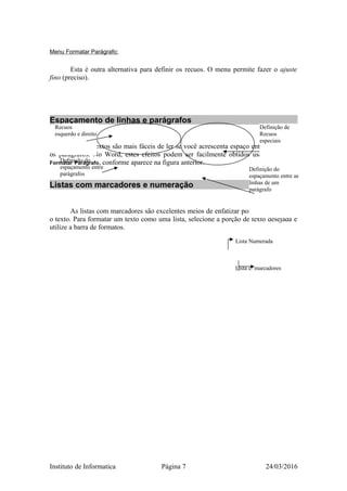 Menu Formatar Parágrafo:
Esta é outra alternativa para definir os recuos. O menu permite fazer o ajuste
fino (preciso).
Espaçamento de linhas e parágrafos
Longos textos são mais fáceis de ler se você acrescenta espaço entre as linhas e
os parágrafos. No Word, estes efeitos podem ser facilmente obtidos usando o menu
Formatar Parágrafo, conforme aparece na figura anterior.
Listas com marcadores e numeração
As listas com marcadores são excelentes meios de enfatizar pontos ou organizar
o texto. Para formatar um texto como uma lista, selecione a porção de texto desejada e
utilize a barra de formatos.
Lista Numerada
Lista c/ marcadores
Instituto de Informatica Página 7 24/03/2016
Recuos
esquerdo e direito
Definição de
Recuos
especiais
Definição do
espaçamento entre
parágrafos
Definição do
espaçamento entre as
linhas de um
parágrafo
 