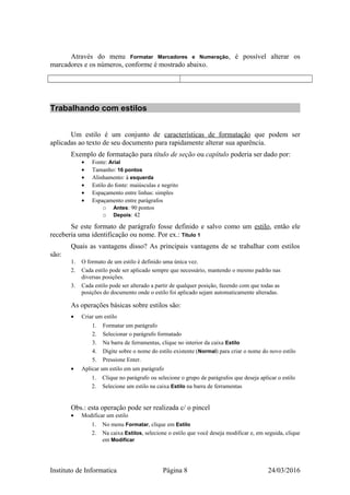 Através do menu Formatar Marcadores e Numeração, é possível alterar os
marcadores e os números, conforme é mostrado abaixo.
Trabalhando com estilos
Um estilo é um conjunto de características de formatação que podem ser
aplicadas ao texto de seu documento para rapidamente alterar sua aparência.
Exemplo de formatação para título de seção ou capítulo poderia ser dado por:
• Fonte: Arial
• Tamanho: 16 pontos
• Alinhamento: à esquerda
• Estilo do fonte: maiúsculas e negrito
• Espaçamento entre linhas: simples
• Espaçamento entre parágrafos
o Antes: 90 pontos
o Depois: 42
Se este formato de parágrafo fosse definido e salvo como um estilo, então ele
receberia uma identificação ou nome. Por ex.: Título 1
Quais as vantagens disso? As principais vantagens de se trabalhar com estilos
são:
1. O formato de um estilo é definido uma única vez.
2. Cada estilo pode ser aplicado sempre que necessário, mantendo o mesmo padrão nas
diversas posições.
3. Cada estilo pode ser alterado a partir de qualquer posição, fazendo com que todas as
posições do documento onde o estilo foi aplicado sejam automaticamente alteradas.
As operações básicas sobre estilos são:
• Criar um estilo
1. Formatar um parágrafo
2. Selecionar o parágrafo formatado
3. Na barra de ferramentas, clique no interior da caixa Estilo
4. Digite sobre o nome do estilo existente (Normal) para criar o nome do novo estilo
5. Pressione Enter.
• Aplicar um estilo em um parágrafo
1. Clique no parágrafo ou selecione o grupo de parágrafos que deseja aplicar o estilo
2. Selecione um estilo na caixa Estilo na barra de ferramentas
Obs.: esta operação pode ser realizada c/ o pincel
• Modificar um estilo
1. No menu Formatar, clique em Estilo
2. Na caixa Estilos, selecione o estilo que você deseja modificar e, em seguida, clique
em Modificar
Instituto de Informatica Página 8 24/03/2016
 