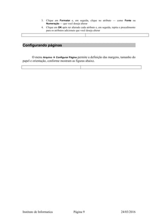 3. Clique em Formatar e, em seguida, clique no atributo — como Fonte ou
Numeração — que você deseja alterar
4. Clique em OK após ter alterado cada atributo e, em seguida, repita o procedimento
para os atributos adicionais que você deseja alterar
Configurando páginas
O menu Arquivo  Configurar Página permite a definição das margens, tamanho do
papel e orientação, conforme mostram as figuras abaixo.
Instituto de Informatica Página 9 24/03/2016
 