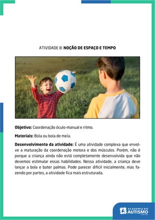 ATIVIDADE 8: NOÇÃO DE ESPAÇO E TEMPO
Objetivo: Coordenação óculo-manual e ritmo.
Materiais: Bola ou bola de meia.
Desenvolvimento da atividade: É uma atividade complexa que envol-
ve a maturação da coordenação motora e dos músculos. Porém, não é
porque a criança ainda não está completamente desenvolvida que não
devemos estimular essas habilidades. Nessa atividade, a criança deve
lançar a bola e bater palmas. Pode parecer difícil inicialmente, mas fa-
zendo por partes, a atividade fica mais estruturada.
 