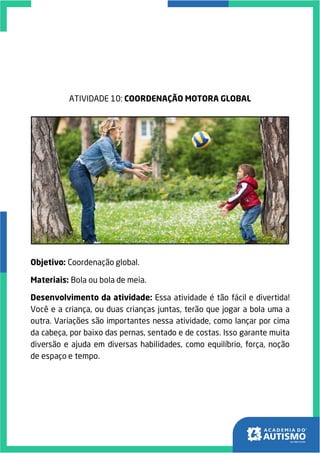 ATIVIDADE 10: COORDENAÇÃO MOTORA GLOBAL
Objetivo: Coordenação global.
Materiais: Bola ou bola de meia.
Desenvolvimento da atividade: Essa atividade é tão fácil e divertida!
Você e a criança, ou duas crianças juntas, terão que jogar a bola uma a
outra. Variações são importantes nessa atividade, como lançar por cima
da cabeça, por baixo das pernas, sentado e de costas. Isso garante muita
diversão e ajuda em diversas habilidades, como equilíbrio, força, noção
de espaço e tempo.
 