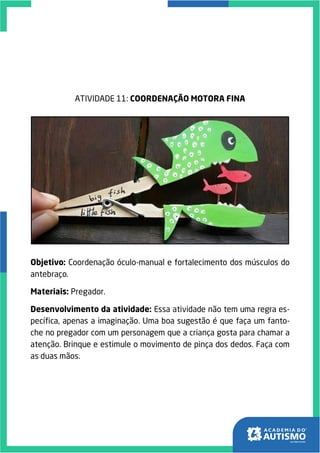ATIVIDADE 11: COORDENAÇÃO MOTORA FINA
Objetivo: Coordenação óculo-manual e fortalecimento dos músculos do
antebraço.
Materiais: Pregador.
Desenvolvimento da atividade: Essa atividade não tem uma regra es-
pecífica, apenas a imaginação. Uma boa sugestão é que faça um fanto-
che no pregador com um personagem que a criança gosta para chamar a
atenção. Brinque e estimule o movimento de pinça dos dedos. Faça com
as duas mãos.
 