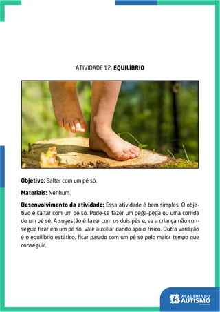 ATIVIDADE 12: EQUILÍBRIO
Objetivo: Saltar com um pé só.
Materiais: Nenhum.
Desenvolvimento da atividade: Essa atividade é bem simples. O obje-
tivo é saltar com um pé só. Pode-se fazer um pega-pega ou uma corrida
de um pé só. A sugestão é fazer com os dois pés e, se a criança não con-
seguir ficar em um pé só, vale auxiliar dando apoio físico. Outra variação
é o equilíbrio estático, ficar parado com um pé só pelo maior tempo que
conseguir.
 