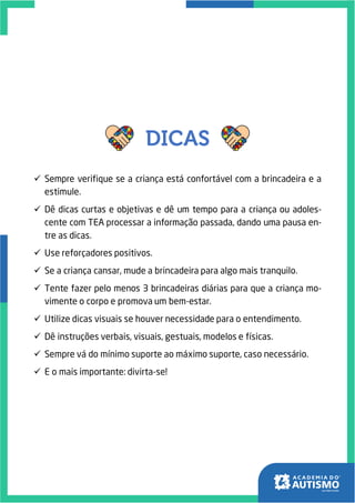 ✓ Sempre verifique se a criança está confortável com a brincadeira e a
estimule.
✓ Dê dicas curtas e objetivas e dê um tempo para a criança ou adoles-
cente com TEA processar a informação passada, dando uma pausa en-
tre as dicas.
✓ Use reforçadores positivos.
✓ Se a criança cansar, mude a brincadeira para algo mais tranquilo.
✓ Tente fazer pelo menos 3 brincadeiras diárias para que a criança mo-
vimente o corpo e promova um bem-estar.
✓ Utilize dicas visuais se houver necessidade para o entendimento.
✓ Dê instruções verbais, visuais, gestuais, modelos e físicas.
✓ Sempre vá do mínimo suporte ao máximo suporte, caso necessário.
✓ E o mais importante: divirta-se!
 