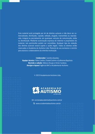 Este material está protegido por lei de direitos autorais e não deve ser co-
mercializado, distribuído, copiado, editado, alugado, transmitido ou reprodu-
zido, integral ou parcialmente, em quaisquer veículos de comunicação, mídia
ou distribuição. Mediante autorização expressa do retentor e proprietário do
material, tais permissões podem ser concedidas. Qualquer tipo de violação
dos direitos autorais estará sujeito a ações legais. Todos os direitos estão
reservados à Academia do Autismo Ltda. Material de uso exclusivo e restrito
para alunos e colaboradores da referida instituição.
Colaborador: Carolina Quedas.
Equipe técnica: Fábio Coelho, Chaloê Comim e Guilherme Baptista.
Revisão e edição: Débora Araujo e Victor Cardoso.
Design e layout: Agência B42 e Academia do Autismo.
© 2023 Academia do Autismo Ltda.
www.academiadoautismo.com.br
contato@academiadoautismo.com.br
 