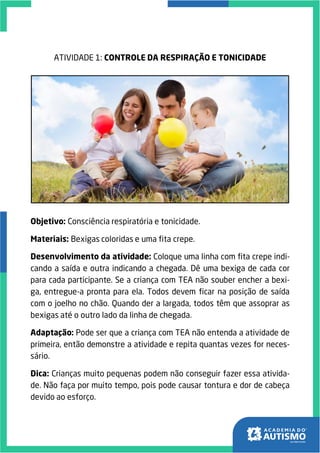 ATIVIDADE 1: CONTROLE DA RESPIRAÇÃO E TONICIDADE
Objetivo: Consciência respiratória e tonicidade.
Materiais: Bexigas coloridas e uma fita crepe.
Desenvolvimento da atividade: Coloque uma linha com fita crepe indi-
cando a saída e outra indicando a chegada. Dê uma bexiga de cada cor
para cada participante. Se a criança com TEA não souber encher a bexi-
ga, entregue-a pronta para ela. Todos devem ficar na posição de saída
com o joelho no chão. Quando der a largada, todos têm que assoprar as
bexigas até o outro lado da linha de chegada.
Adaptação: Pode ser que a criança com TEA não entenda a atividade de
primeira, então demonstre a atividade e repita quantas vezes for neces-
sário.
Dica: Crianças muito pequenas podem não conseguir fazer essa ativida-
de. Não faça por muito tempo, pois pode causar tontura e dor de cabeça
devido ao esforço.
 