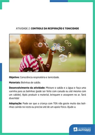 ATIVIDADE 2: CONTROLE DA RESPIRAÇÃO E TONICIDADE
Objetivo: Consciência respiratória e tonicidade.
Materiais: Bolinhas de sabão.
Desenvolvimento da atividade: Misture o sabão e a água e faça uma
varinha para as bolinhas (pode ser feito com canudo ou até mesmo com
um cabide). Após produzir o material, brinquem e assoprem no ar. Será
divertido!
Adaptação: Pode ser que a criança com TEA não goste muito das boli-
nhas caindo no rosto ou precise até de um apoio físico. Ajude-a.
 