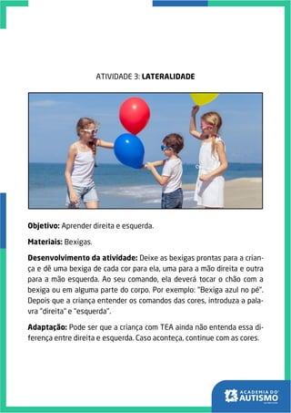 ATIVIDADE 3: LATERALIDADE
Objetivo: Aprender direita e esquerda.
Materiais: Bexigas.
Desenvolvimento da atividade: Deixe as bexigas prontas para a crian-
ça e dê uma bexiga de cada cor para ela, uma para a mão direita e outra
para a mão esquerda. Ao seu comando, ela deverá tocar o chão com a
bexiga ou em alguma parte do corpo. Por exemplo: "Bexiga azul no pé".
Depois que a criança entender os comandos das cores, introduza a pala-
vra "direita" e "esquerda".
Adaptação: Pode ser que a criança com TEA ainda não entenda essa di-
ferença entre direita e esquerda. Caso aconteça, continue com as cores.
 
