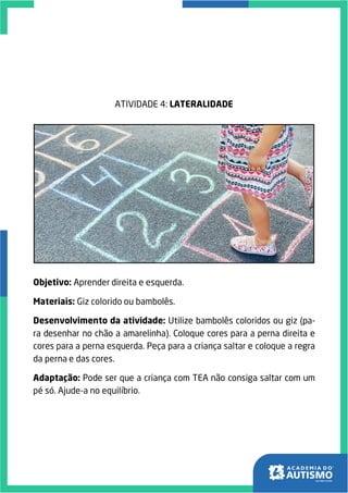 ATIVIDADE 4: LATERALIDADE
Objetivo: Aprender direita e esquerda.
Materiais: Giz colorido ou bambolês.
Desenvolvimento da atividade: Utilize bambolês coloridos ou giz (pa-
ra desenhar no chão a amarelinha). Coloque cores para a perna direita e
cores para a perna esquerda. Peça para a criança saltar e coloque a regra
da perna e das cores.
Adaptação: Pode ser que a criança com TEA não consiga saltar com um
pé só. Ajude-a no equilíbrio.
 