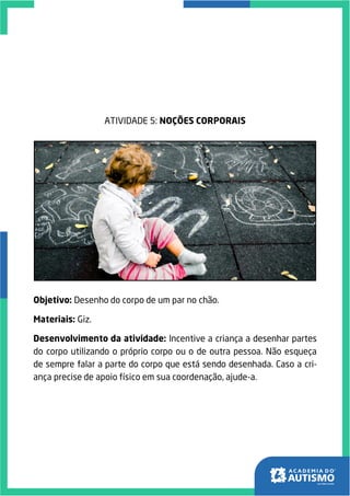 ATIVIDADE 5: NOÇÕES CORPORAIS
Objetivo: Desenho do corpo de um par no chão.
Materiais: Giz.
Desenvolvimento da atividade: Incentive a criança a desenhar partes
do corpo utilizando o próprio corpo ou o de outra pessoa. Não esqueça
de sempre falar a parte do corpo que está sendo desenhada. Caso a cri-
ança precise de apoio físico em sua coordenação, ajude-a.
 