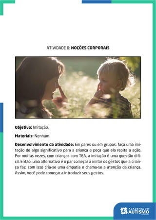 ATIVIDADE 6: NOÇÕES CORPORAIS
Objetivo: Imitação.
Materiais: Nenhum.
Desenvolvimento da atividade: Em pares ou em grupos, faça uma imi-
tação de algo significativo para a criança e peça que ela repita a ação.
Por muitas vezes, com crianças com TEA, a imitação é uma questão difí-
cil. Então, uma alternativa é o par começar a imitar os gestos que a crian-
ça faz, com isso cria-se uma empatia e chama-se a atenção da criança.
Assim, você pode começar a introduzir seus gestos.
 