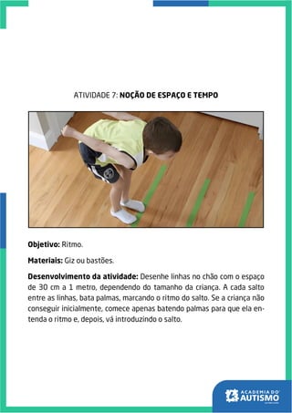 ATIVIDADE 7: NOÇÃO DE ESPAÇO E TEMPO
Objetivo: Ritmo.
Materiais: Giz ou bastões.
Desenvolvimento da atividade: Desenhe linhas no chão com o espaço
de 30 cm a 1 metro, dependendo do tamanho da criança. A cada salto
entre as linhas, bata palmas, marcando o ritmo do salto. Se a criança não
conseguir inicialmente, comece apenas batendo palmas para que ela en-
tenda o ritmo e, depois, vá introduzindo o salto.
 