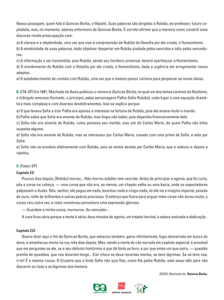 Nessa passagem, quem fala é Quincas Borba, o filósofo. Suas palavras são dirigidas a Rubião, ex-professor, futuro ca-
pitalista, mas, no momento, apenas enfermeiro de Quincas Borba. É correto afirmar que a maneira como constrói esse
discurso revela preocupação com:
a) A clareza e a objetividade, uma vez que visa à compreensão de Rubião da filosofia por ele criada, o Humanitismo.
b) A emotividade de suas palavras, dado objetivar despertar em Rubião piedade pelos vencidos e ódio pelos vencedo-
res.
c) A informação a ser transmitida, pois Rubião, sendo seu herdeiro universal, deverá aperfeiçoar o Humanitismo.
d) O envolvimento de Rubião com a filosofia por ele criada, o Humanitismo, dada a urgência em arregimentar novos
adeptos.
e) O estabelecimento de contato com Rubião, uma vez que o mesmo possui carisma para perpetuar as novas ideias.
8. (ITA-SP) Em 1891, Machado de Assis publicou o romance Quincas Borba, no qual um dos temas centrais do Realismo,
o triângulo amoroso (formado, a princípio, pelas personagens Palha-Sofia-Rubião), cede lugar a uma equação dramá-
tica mais complexa e com diversos desdobramentos. Isso se explica porque:
a) O que levava Sofia a trair Palha era apenas o interesse na fortuna de Rubião, pois ela amava muito o marido.
b) Palha sabia que Sofia era amante de Rubião, mas fingia não saber, pois dependia financeiramente dela.
c) Sofia não era amante de Rubião, como pensava seu marido, mas sim de Carlos Maria, de quem Palha não tinha
suspeita alguma.
d) Sofia não era amante de Rubião, mas se interessou por Carlos Maria, casado com uma prima de Sofia, e este por
Sofia.
e) Sofia não se envolvia efetivamente com Rubião, pois se sentia atraída por Carlos Maria, que a seduziu e depois a
rejeitou.
9. (Fatec-SP)
Capítulo CC
		 Poucos dias depois, [Rubião] morreu... Não morreu súbdito nem vencido. Antes de principiar a agonia, que foi curta,
pôs a coroa na cabeça, — uma coroa que não era, ao menos, um chapéu velho ou uma bacia, onde os espectadores
palpassem a ilusão. Não, senhor; ele pegou em nada, levantou nada e cingiu nada; só ele via a insígnia imperial, pesada
de ouro, rútila de brilhantes e outras pedras preciosas. O esforço que fizera para erguer meio corpo não durou muito; o
corpo caiu outra vez; o rosto conservou porventura uma expressão gloriosa.
		 — Guardem a minha coroa, murmurou. Ao vencedor...
		 A cara ficou séria porque a morte é séria; dous minutos de agonia, um trejeito horrível, e estava assinada a abdicação.
Capítulo CCI
		 Queria dizer aqui o fim do Quincas Borba, que adoeceu também, ganiu infinitamente, fugiu desvairado em busca do
dono, e amanheceu morto na rua, três dias depois. Mas, vendo a morte do cão narrada em capítulo especial, é provável
que me perguntes se ele, se o seu defunto homônimo é que dá título ao livro, e por que antes um que outro, — questão
prenhe de questões, que nos levariam longe... Eia! chora os dous recentes mortos, se tens lágrimas. Se só tens riso,
ri-te! É a mesma cousa. O Cruzeiro que a linda Sofia não quis fitar, como lhe pedia Rubião, está assaz alto para não
discernir os risos e as lágrimas dos homens.
ASSIS, Machado de. Quincas Borba.
 