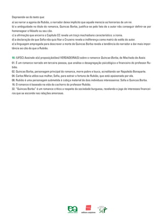 Depreende-se do texto que:
a) ao narrar a agonia de Rubião, o narrador deixa implícito que aquele merecia as honrarias de um rei.
b) a ambiguidade no título do romance, Quincas Borba, justifica-se pelo fato de o autor não conseguir definir-se por
homenagear o filósofo ou seu cão.
c) a afirmação que encerra o Capítulo CC revela um traço machadiano característico: a ironia.
d) a declaração de que Sofia não quis fitar o Cruzeiro revela a indiferença como matriz do estilo do autor.
e) a linguagem empregada para descrever a morte de Quincas Borba revela a tendência do narrador a dar mais impor-
tância ao cão do que a Rubião.
10. (UFSC) Assinale a(s) proposição(ões) VERDADEIRA(S) sobre o romance Quincas Borba, de Machado de Assis:
01. É um romance narrado em terceira pessoa, que analisa a desagregação psicológica e financeira do professor Ru-
bião.
02. Quincas Borba, personagem principal do romance, morre pobre e louco, acreditando ser Napoleão Bonaparte.
04. Carlos Maria utiliza sua mulher, Sofia, para extrair a fortuna de Rubião, que está apaixonado por ela.
08. Rubião é uma personagem submetida à cobiça material de dois indivíduos interesseiros: Sofia e Quincas Borba.
16. O romance é baseado na vida do cachorro do professor Rubião.
32. “Quincas Borba” é um romance crítico a respeito da sociedade burguesa, revelando o jogo de interesses financei-
ros que se esconde nas relações amorosas.
 