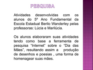Atividades desenvolvidas com os 
alunos do 5º Ano Fundamental da 
Escola Estadual Berilo Wanderley pelas 
professoras: Lúcia e Marilúcia. 
Os alunos elaboraram suas atividades 
tendo como base a ferramenta de 
pesquisa “Internet” sobre o “Dia das 
Mães”, resultando assim a produção 
de desenhos e poesias , uma forma de 
homenagear suas mães. 
 