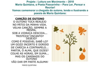Projeto : Leitura em Movimento – 2010 Mario Quintana, o Poeta Passarinho – Para Ler, Pensar e Recriar! Vamos comemorar a chegada do outono, lendo e ilustrando a poesia de Mario Quintana: CANÇÃO DE OUTONO O OUTONO TOCA REALEJO NO PÁTIO DA MINHA VIDA. VELHA CANÇÃO, SEMPRE A MESMA, SOB A VIDRAÇA DESCIDA... TRISTEZA? ENCANTO? DESEJO? COMO É POSSÍVEL SABÊ-LO? UM GOZO INCERTO E DORIDO DE CARÍCIA A CONTRAPELO... PARTIR, Ó ALMA, QUE DIZES? COLHE AS HORAS, EM SUMA... MAS OS CAMINHOS DO OUTONO VÃO DAR EM PARTE ALGUMA! MARIO QUINTANA   