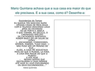 Mario Quintana achava que a sua casa era maior do que ele precisava. E a sua casa, como é? Desenhe-a:   Esconderijos do Tempo EU QUERIA TER NASCIDO NUMA DESSAS CASAS DE MEIA-ÁGUA COM O TELHADO DESCENDO LOGO APÓS AS FACHADAS SÓ DE PORTA E JANELA E QUE TINHAM, NO SÉCULO, O CARINHOSO APELIDO DE CACHORROS SENTADOS. PORÉM NASCI EM UM SOLAR DE LEÕES.  (...ESCADARIAS, CORREDORES, SÓTÃOS, PORÕES, TUDO ISSO...) NÃO PUDE SER UM MENINO DE RUA... ALIÁS, A CASA ME ASSUSTAVA MAIS DO QUE O MUNDO, LÁ FORA. A CASA ERA MAIOR DO QUE O MUNDO! E ATÉ HOJE -     MESMO DEPOIS QUE DESTRUÍRAM A CASA GRANDE  ATÉ HOJE EU VIVO EXPLORANDO OS SEUS ESCONDERIJOS...” MARIO QUINTANA   
