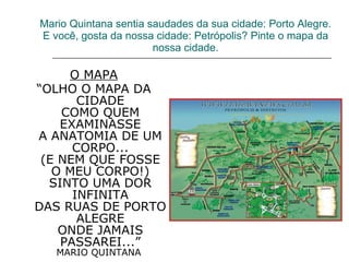 Mario Quintana sentia saudades da sua cidade: Porto Alegre. E você, gosta da nossa cidade: Petrópolis? Pinte o mapa da nossa cidade. O MAPA “ OLHO O MAPA DA CIDADE COMO QUEM EXAMINASSE A ANATOMIA DE UM CORPO... (E NEM QUE FOSSE O MEU CORPO!) SINTO UMA DOR INFINITA DAS RUAS DE PORTO ALEGRE ONDE JAMAIS PASSAREI...” MARIO QUINTANA  